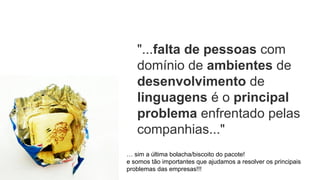 "...falta de pessoas com
domínio de ambientes de
desenvolvimento de
linguagens é o principal
problema enfrentado pelas
companhias..."
… sim a última bolacha/biscoito do pacote!
e somos tão importantes que ajudamos a resolver os principais
problemas das empresas!!!
 
