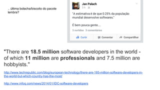 "There are 18.5 million software developers in the world -
of which 11 million are professionals and 7.5 million are
hobbyists."
http://www.techrepublic.com/blog/european-technology/there-are-185-million-software-developers-in-
the-world-but-which-country-has-the-most/
http://www.infoq.com/news/2014/01/IDC-software-developers
.. última bolacha/biscoito do pacote
lembra?
 