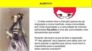 “... O slide anterior teve a intenção apenas de ser
engraçado e nunca machista, nossa comunidade
tem muita diversidade e a comunidade de meninas
pythonistas PyLadies é uma das comunidades mais
sensacionais que existe!
Portanto não levem ao pé da letra a expressão
“P* das galaxias” ela é apenas uma sátira com um
termo popular e significa que somos muito bons e
importantes para a sociedade!
todxs estamos incluidxs!!!
ALERT!!!!!!
 
