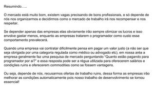 Resumindo…..
O mercado está muito bom, existem vagas precisando de bons profissionais, e só depende de
nós nos organizarmos e decidirmos como o mercado de trabalho irá nos recompensar e nos
respeitar.
Se depender apenas das empresas elas obviamente irão sempre otimizar os lucros e isso
envolve gastar menos, enquanto as empresas tratarem o programador como custo esse
comportamento prevalecerá.
Quando uma empresa vai contratar dificilmente pensa em pagar um valor justo (a não ser que
seja obrigada por uma categoria regulada como médico ou advogado etc), em nossa aréa a
empresa geralmente faz uma pesquisa de mercado perguntando “Quanto estão pagando para
programador por ai?” e essa resposta pode ser a régua utilizada para oferecerem salários e
condições ruins e oferecerem commodities como se fossem vantagens.
Ou seja, depende de nós, recusarmos ofertas de trabalho ruins, dessa forma as empresas irão
melhorar as condições automaticamente pois nosso trabalho de desenvolvimento se tornou
essencial!
 