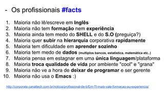 - Os profissionais #facts
1. Maioria não lê/escreve em Inglês
2. Maioria não tem formação nem experiência
3. Maioria ainda tem medo do SHELL e do S.O (preguiça?)
4. Maioria quer subir na hierarquia corporativa rapidamente
5. Maioria tem dificuldade em aprender sozinho
6. Maioria tem medo de dados (multiplos bancos, estatistica, matemática etc..)
7. Maioria pensa em estagnar em uma única linguagem/plataforma
8. Maioria troca qualidade de vida por ambiente "cool" e "grana"
9. Maioria não ve a hora de deixar de programar e ser gerente
10. Maioria não usa o Emacs :)
http://corporate.canaltech.com.br/noticia/profissional-de-ti/Em-TI-mais-vale-formacao-ou-experiencia/
 