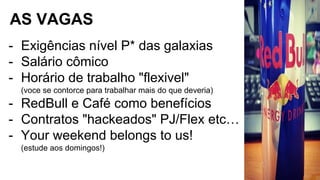 AS VAGAS
- Exigências nível P* das galaxias
- Salário cômico
- Horário de trabalho "flexivel"
(voce se contorce para trabalhar mais do que deveria)
- RedBull e Café como benefícios
- Contratos "hackeados" PJ/Flex etc…
- Your weekend belongs to us!
(estude aos domingos!)
 