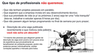Que tipo de profissionais não queremos:
- Que não tenham projetos pessoais em paralelo;
- Que esperem que a empresa invista em seu desenvolvimento técnico;
- Que sua prioridade de vida (e p/ os próximos 2 anos) seja ter uma "vida tranquila"
(leia-se, trabalhar e estudar apenas 8 horas por dia);
- Que não passem algum tempo programando no final de semana por puro prazer;
● Descrição de uma vaga publicada
recentemente e que motivou esta palestra
você não acha um absurdo?
* A maioria das pessoas que alegaram gostar da
descrição da vaga eram jovens com poucos anos
de experiência que provavelmente se
beneficiariam do ambiente proposto, porém não
podemos pensar individualmente, aceitar
condições aparelha o mercado para todos.
 