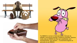 Ter #MEDO é normal e é isso que move o mercado de
trabalho, procuramos emprego, aceitamos propostas, fazemos
muita coisa por #MEDO de ficar sem estabilidade, sem
reconhecimento, sem dinheiro… E obviamente alguém se
aproveita do seu #MEDO
 