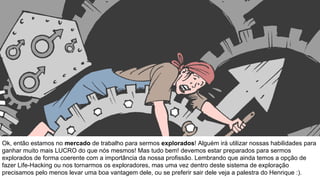 Ok, então estamos no mercado de trabalho para sermos explorados! Alguém irá utilizar nossas habilidades para
ganhar muito mais LUCRO do que nós mesmos! Mas tudo bem! devemos estar preparados para sermos
explorados de forma coerente com a importância da nossa profissão. Lembrando que ainda temos a opção de
fazer Life-Hacking ou nos tornarmos os exploradores, mas uma vez dentro deste sistema de exploração
precisamos pelo menos levar uma boa vantagem dele, ou se preferir sair dele veja a palestra do Henrique :).
 