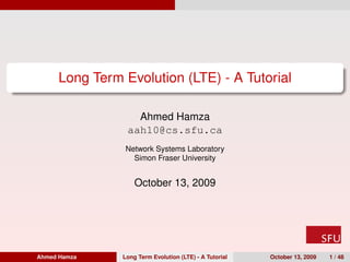 Long Term Evolution (LTE) - A Tutorial

                  Ahmed Hamza
                aah10@cs.sfu.ca
                Network Systems Laboratory
                  Simon Fraser University


                   October 13, 2009




Ahmed Hamza    Long Term Evolution (LTE) - A Tutorial   October 13, 2009   1 / 48
 