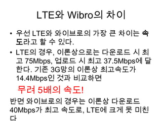 LTE와 Wibro의 차이
• 우선 LTE와 와이브로의 가장 큰 차이는 속
  도라고 할 수 있다.
• LTE의 경우, 이론상으로는 다운로드 시 최
  고 75Mbps, 업로드 시 최고 37.5Mbps에 달
  한다. 기존 3G망의 이론상 최고속도가
  14.4Mbps인 것과 비교하면
 무려 5배의 속도!
반면 와이브로의 경우는 이론상 다운로드
40Mbps가 최고 속도로, LTE에 크게 못 미친
 