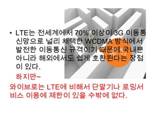 • LTE는 전세계에서 70% 이상이 3G 이동통
  신망으로 널리 채택한 WCDMA 방식에서
  발전한 이동통신 규격이기 때문에 국내뿐
  아니라 해외에서도 쉽게 호환된다는 장점
  이 있다.
  하지만~
와이브로는 LTE에 비해서 단말기나 로밍서
비스 이용에 제한이 있을 수밖에 없다.
 