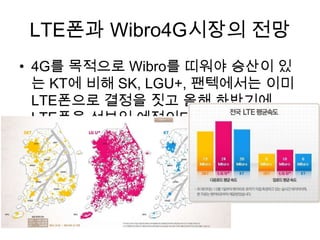 LTE폰과 Wibro4G시장의 전망
• 4G를 목적으로 Wibro를 띠워야 승산이 있
  는 KT에 비해 SK, LGU+, 팬텍에서는 이미
  LTE폰으로 결정을 짓고 올해 하반기에
  LTE폰을 선보일 예정이다.
 