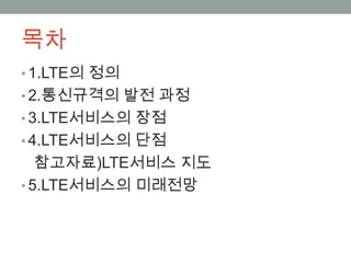목차
• 1.LTE의 정의
• 2.통신규격의 발전 과정
• 3.LTE서비스의 장점
• 4.LTE서비스의 단점
   참고자료)LTE서비스 지도
• 5.LTE서비스의 미래전망
 