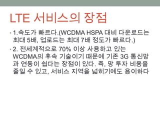 LTE 서비스의 장점
• 1.속도가 빠르다.(WCDMA HSPA 대비 다운로드는
  최대 5배, 업로드는 최대 7배 정도가 빠르다.)
• 2. 전세계적으로 70% 이상 사용하고 있는
  WCDMA의 후속 기술이기 때문에 기존 3G 통신망
  과 연동이 쉽다는 장점이 있다. 즉, 망 투자 비용을
  줄일 수 있고, 서비스 지역을 넓히기에도 용이하다
 
