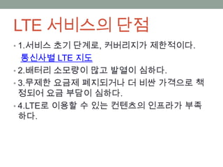 LTE 서비스의 단점
• 1.서비스 초기 단계로, 커버리지가 제한적이다.
   통신사별 LTE 지도
• 2.배터리 소모량이 많고 발열이 심하다.
• 3.무제한 요금제 폐지되거나 더 비싼 가격으로 책
  정되어 요금 부담이 심하다.
• 4.LTE로 이용할 수 있는 컨텐츠의 인프라가 부족
  하다.
 