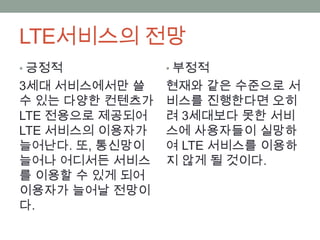 LTE서비스의 전망
• 긍정적           • 부정적
3세대 서비스에서만 쓸    현재와 같은 수준으로 서
수 있는 다양한 컨텐츠가   비스를 진행한다면 오히
LTE 전용으로 제공되어   려 3세대보다 못한 서비
LTE 서비스의 이용자가   스에 사용자들이 실망하
늘어난다. 또, 통신망이   여 LTE 서비스를 이용하
늘어나 어디서든 서비스    지 않게 될 것이다.
를 이용할 수 있게 되어
이용자가 늘어날 전망이
다.
 