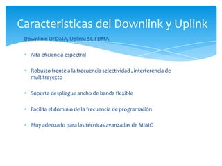 Caracteristicas del Downlink y Uplink
 Downlink: OFDMA, Uplink: SC-FDMA

   Alta eficiencia espectral

   Robusto frente a la frecuencia selectividad , interferencia de
   multitrayecto

   Soporta despliegue ancho de banda flexible

   Facilita el dominio de la frecuencia de programación

   Muy adecuado para las técnicas avanzadas de MIMO
 