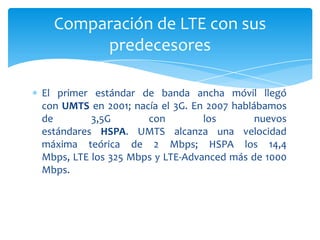 Comparación de LTE con sus
       predecesores

El primer estándar de banda ancha móvil llegó
con UMTS en 2001; nacía el 3G. En 2007 hablábamos
de        3,5G       con         los        nuevos
estándares HSPA. UMTS alcanza una velocidad
máxima teórica de 2 Mbps; HSPA los 14,4
Mbps, LTE los 325 Mbps y LTE-Advanced más de 1000
Mbps.
 