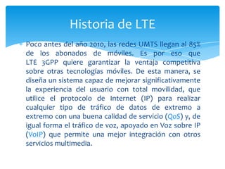 Historia de LTE
Poco antes del año 2010, las redes UMTS llegan al 85%
de los abonados de móviles. Es por eso que
LTE 3GPP quiere garantizar la ventaja competitiva
sobre otras tecnologías móviles. De esta manera, se
diseña un sistema capaz de mejorar significativamente
la experiencia del usuario con total movilidad, que
utilice el protocolo de Internet (IP) para realizar
cualquier tipo de tráfico de datos de extremo a
extremo con una buena calidad de servicio (QoS) y, de
igual forma el tráfico de voz, apoyado en Voz sobre IP
(VoIP) que permite una mejor integración con otros
servicios multimedia.
 