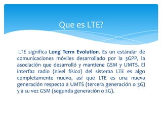 Que es LTE?

 LTE significa Long Term Evolution. Es un estándar de
comunicaciones móviles desarrollado por la 3GPP, la
asociación que desarrolló y mantiene GSM y UMTS. El
interfaz radio (nivel físico) del sistema LTE es algo
completamente nuevo, así que LTE es una nueva
generación respecto a UMTS (tercera generación o 3G)
y a su vez GSM (segunda generación o 2G).
 