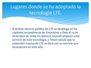 Lugares donde se ha adoptado la
        tecnología LTE.


El primer servicio público de LTE se desplegó en las
capitales escandinavas de Estocolmo y Oslo el 14 de
diciembre de 2009. En México, Iusacell empezó a dar
servicio de esta tecnología, y Telcel calcula que la
extensión masiva de LTE se dará con su servicio que
incorporara en este año.
 