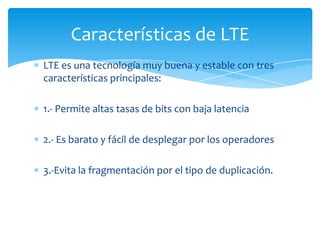 Características de LTE
LTE es una tecnología muy buena y estable con tres
características principales:

1.- Permite altas tasas de bits con baja latencia

2.- Es barato y fácil de desplegar por los operadores

3.-Evita la fragmentación por el tipo de duplicación.
 