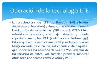 Operación de la tecnología LTE.
La arquitectura de LTE es llamada SAE (System
Architecture Evolution) y tiene como objetivo permitir
la migración de los sistemas 3GPP como UMTS/HSPA a
velocidades mayores, con baja latencia, y dando
soporte a múltiples RAT (radio access technology).
Esta arquitectura es totalmente IP y es lógico que no
tenga dominio de circuitos, sólo dominio de paquetes
que soportará los servicios de voz vía VoIP además de
los servicios de datos. SAE también promete soportar
otras redes de acceso como WiMAX y Wi-Fi.
 