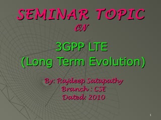 1
SEMINAR TOPICSEMINAR TOPIC
ONON
3GPP LTE3GPP LTE
(Long Term Evolution)(Long Term Evolution)
By: Rajdeep SatapathyBy: Rajdeep Satapathy
Branch : CSEBranch : CSE
Dated: 2010Dated: 2010
 