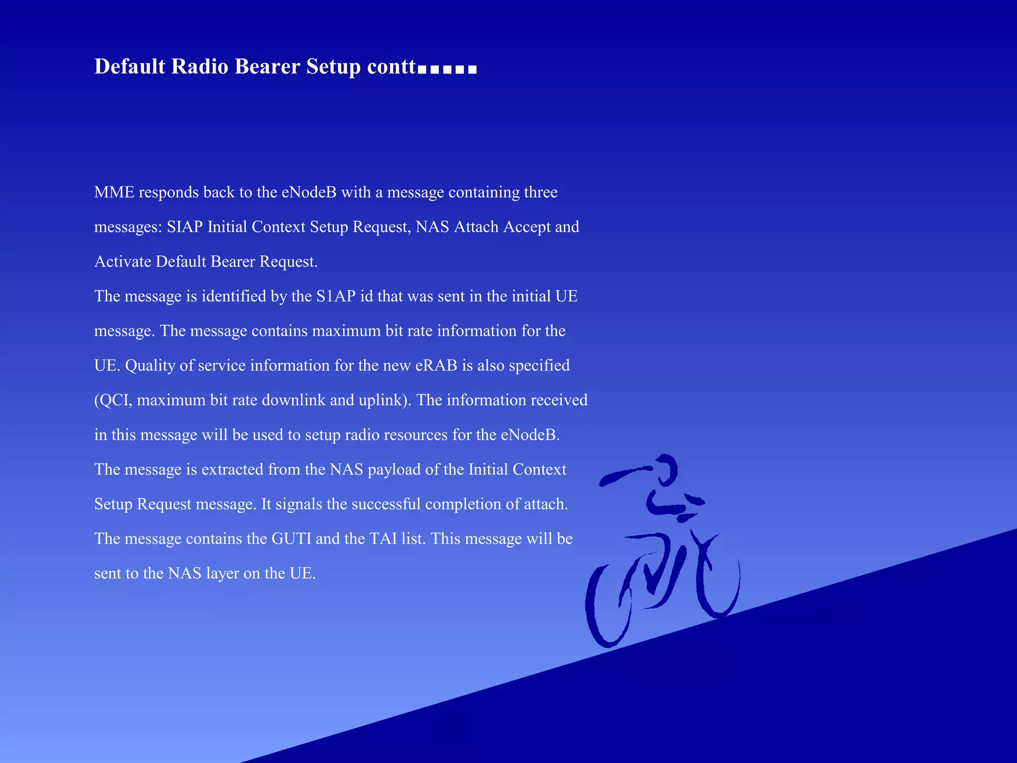 Default Radio Bearer Setup contt

.....

MME responds back to the eNodeB with a message containing three
messages: SIAP Initial Context Setup Request, NAS Attach Accept and
Activate Default Bearer Request.
The message is identified by the S1AP id that was sent in the initial UE
message. The message contains maximum bit rate information for the
UE. Quality of service information for the new eRAB is also specified
(QCI, maximum bit rate downlink and uplink). The information received
in this message will be used to setup radio resources for the eNodeB.
The message is extracted from the NAS payload of the Initial Context
Setup Request message. It signals the successful completion of attach.
The message contains the GUTI and the TAI list. This message will be
sent to the NAS layer on the UE.

 