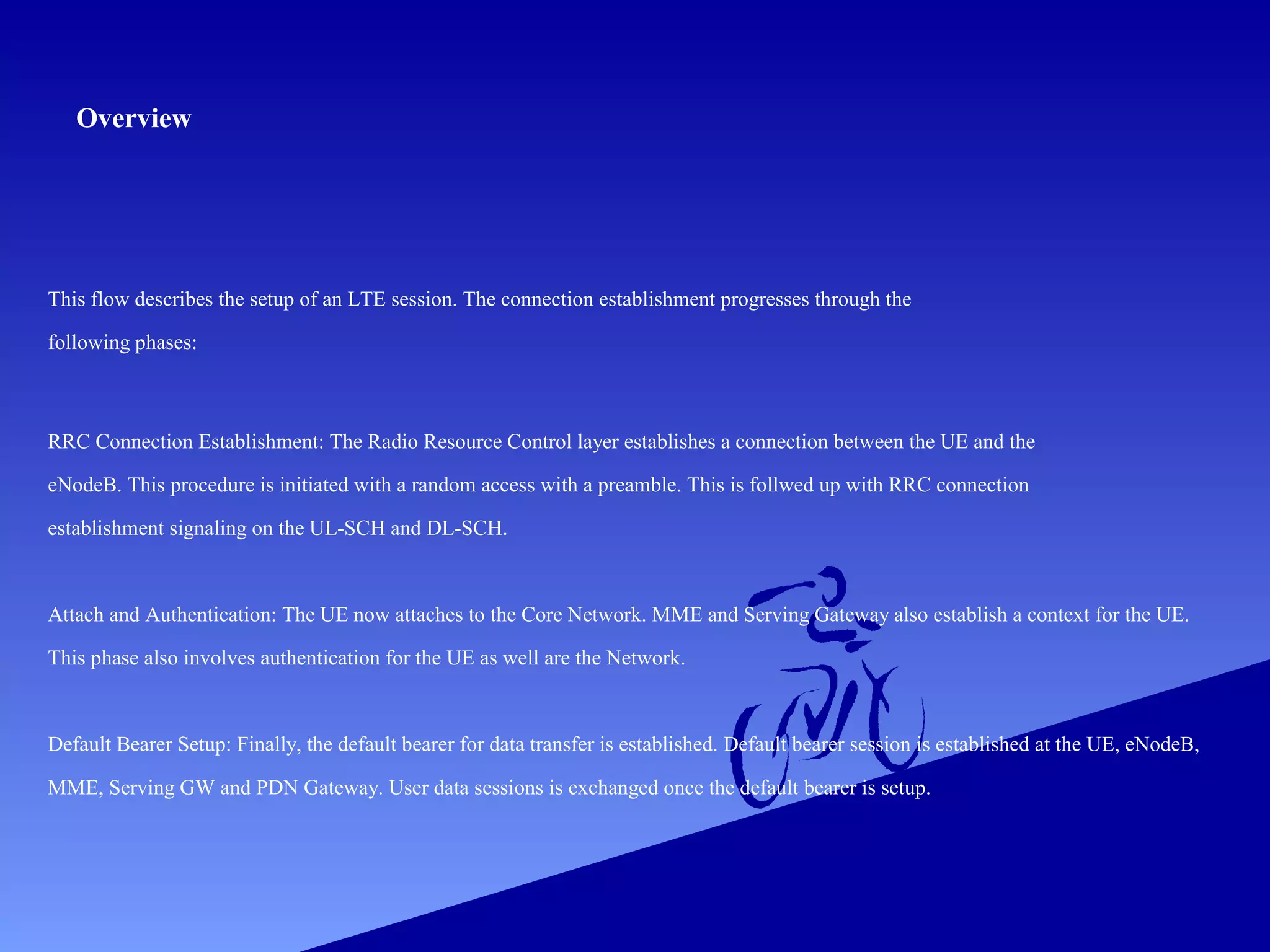Overview

This flow describes the setup of an LTE session. The connection establishment progresses through the
following phases:

RRC Connection Establishment: The Radio Resource Control layer establishes a connection between the UE and the
eNodeB. This procedure is initiated with a random access with a preamble. This is follwed up with RRC connection
establishment signaling on the UL-SCH and DL-SCH.

Attach and Authentication: The UE now attaches to the Core Network. MME and Serving Gateway also establish a context for the UE.
This phase also involves authentication for the UE as well are the Network.

Default Bearer Setup: Finally, the default bearer for data transfer is established. Default bearer session is established at the UE, eNodeB,
MME, Serving GW and PDN Gateway. User data sessions is exchanged once the default bearer is setup.

 