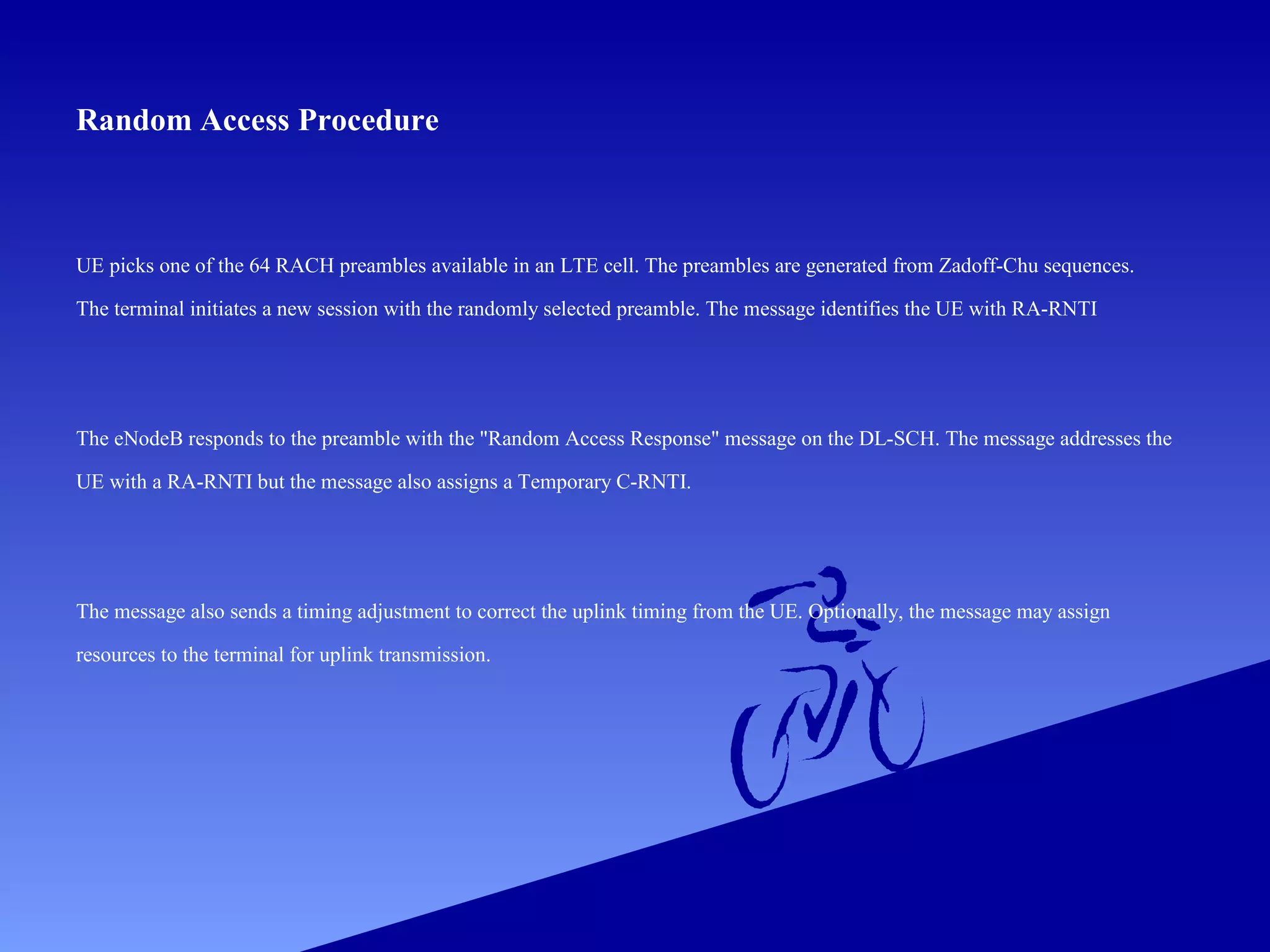 Random Access Procedure

UE picks one of the 64 RACH preambles available in an LTE cell. The preambles are generated from Zadoff-Chu sequences.
The terminal initiates a new session with the randomly selected preamble. The message identifies the UE with RA-RNTI

The eNodeB responds to the preamble with the "Random Access Response" message on the DL-SCH. The message addresses the
UE with a RA-RNTI but the message also assigns a Temporary C-RNTI.

The message also sends a timing adjustment to correct the uplink timing from the UE. Optionally, the message may assign
resources to the terminal for uplink transmission.

 