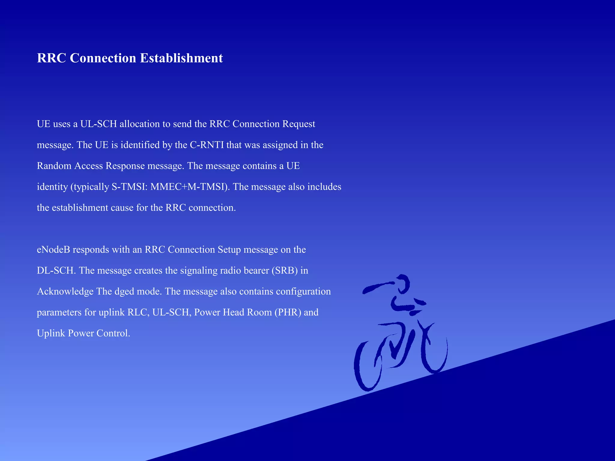 RRC Connection Establishment

UE uses a UL-SCH allocation to send the RRC Connection Request
message. The UE is identified by the C-RNTI that was assigned in the
Random Access Response message. The message contains a UE
identity (typically S-TMSI: MMEC+M-TMSI). The message also includes
the establishment cause for the RRC connection.

eNodeB responds with an RRC Connection Setup message on the
DL-SCH. The message creates the signaling radio bearer (SRB) in
Acknowledge The dged mode. The message also contains configuration
parameters for uplink RLC, UL-SCH, Power Head Room (PHR) and
Uplink Power Control.

 