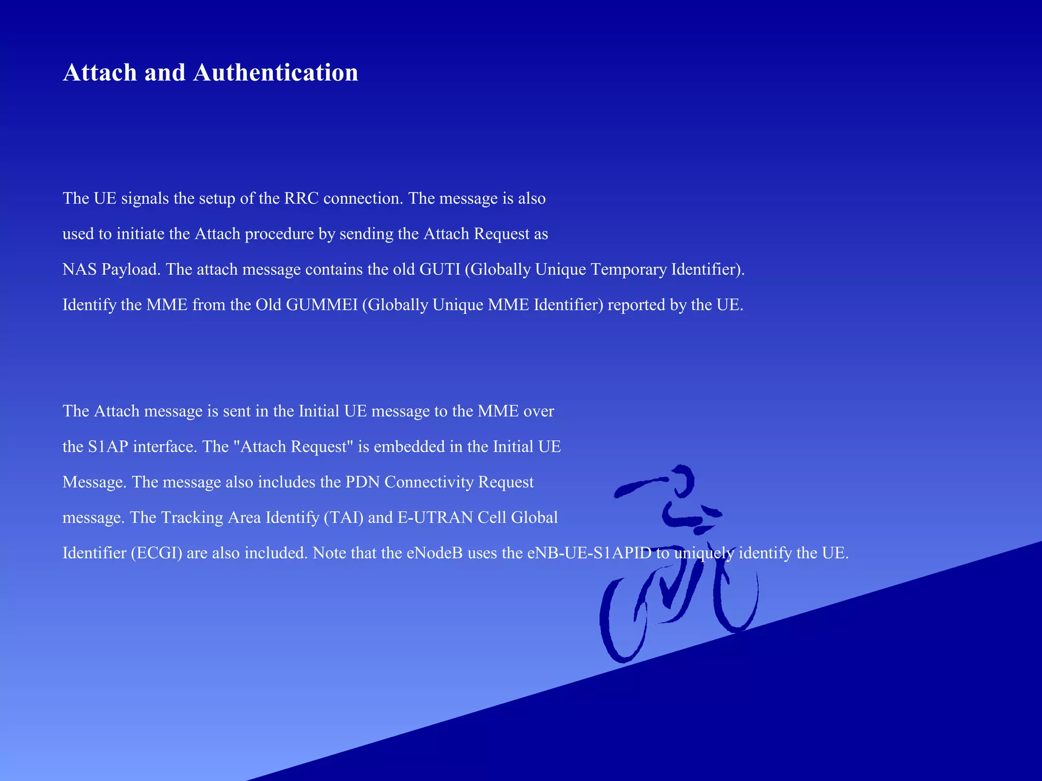 Attach and Authentication

The UE signals the setup of the RRC connection. The message is also
used to initiate the Attach procedure by sending the Attach Request as
NAS Payload. The attach message contains the old GUTI (Globally Unique Temporary Identifier).
Identify the MME from the Old GUMMEI (Globally Unique MME Identifier) reported by the UE.

The Attach message is sent in the Initial UE message to the MME over
the S1AP interface. The "Attach Request" is embedded in the Initial UE
Message. The message also includes the PDN Connectivity Request
message. The Tracking Area Identify (TAI) and E-UTRAN Cell Global
Identifier (ECGI) are also included. Note that the eNodeB uses the eNB-UE-S1APID to uniquely identify the UE.

 
