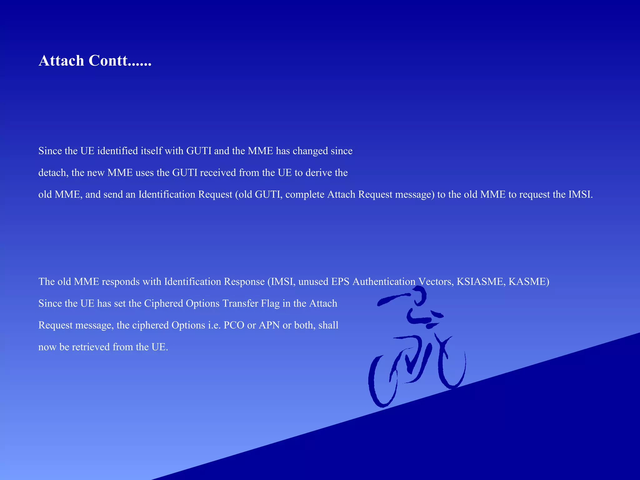 Attach Contt......

Since the UE identified itself with GUTI and the MME has changed since
detach, the new MME uses the GUTI received from the UE to derive the
old MME, and send an Identification Request (old GUTI, complete Attach Request message) to the old MME to request the IMSI.

The old MME responds with Identification Response (IMSI, unused EPS Authentication Vectors, KSIASME, KASME)
Since the UE has set the Ciphered Options Transfer Flag in the Attach
Request message, the ciphered Options i.e. PCO or APN or both, shall
now be retrieved from the UE.

 