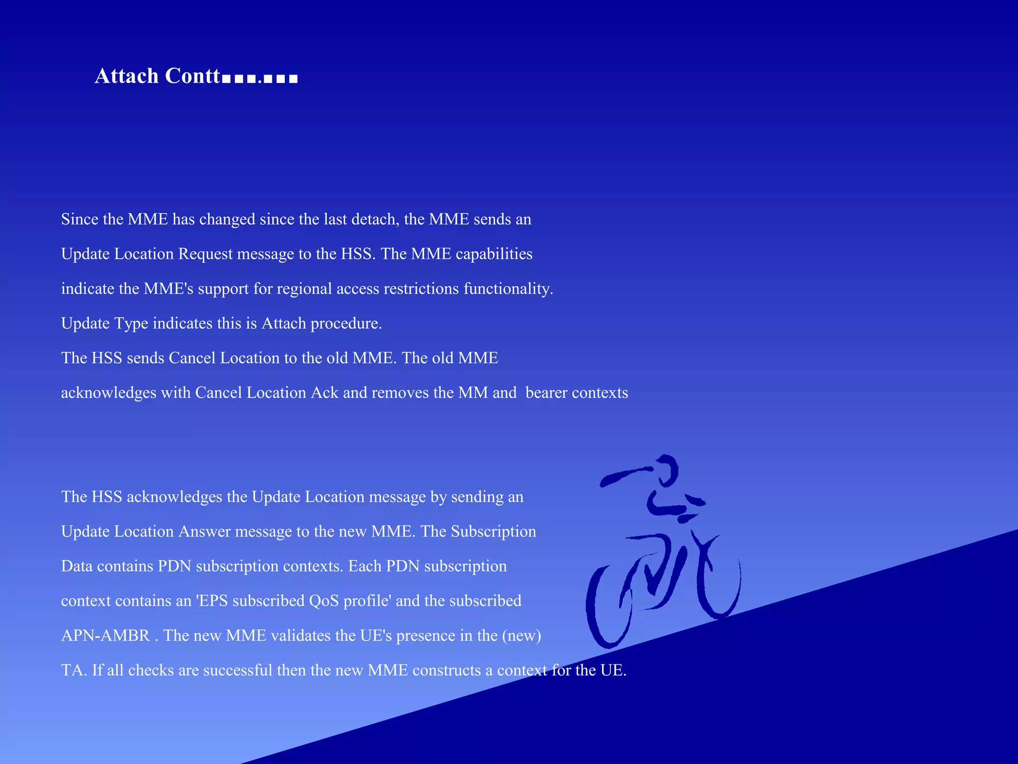 Attach Contt

... ...
.

Since the MME has changed since the last detach, the MME sends an
Update Location Request message to the HSS. The MME capabilities
indicate the MME's support for regional access restrictions functionality.
Update Type indicates this is Attach procedure.
The HSS sends Cancel Location to the old MME. The old MME
acknowledges with Cancel Location Ack and removes the MM and bearer contexts

The HSS acknowledges the Update Location message by sending an
Update Location Answer message to the new MME. The Subscription
Data contains PDN subscription contexts. Each PDN subscription
context contains an 'EPS subscribed QoS profile' and the subscribed
APN-AMBR . The new MME validates the UE's presence in the (new)
TA. If all checks are successful then the new MME constructs a context for the UE.

 