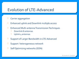 Evolution of LTE-Advanced
 Carrier aggregation
 Enhanced uplink and Downlink multiple access
 Enhanced Multi-antennaTransmissionTechniques
 Downlink 8 antennas
 Uplink 4 antennas
 Support of Larger Bandwidth in LTE-Advanced
 Support heterogeneous network
 Self Optimizing networks (SON)
By Hussein AL-Sanabani
 