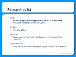 Researches (1)Researches (1)
 Title:
 An efficient power-saving transmission mechanism in LTE
macrocell-femtocell hybrid networks
 Author:
 Yao-Liang Chung
 Institute:
 Department of Communication Engineering, NationalTaipei
University
 Published on:
 2014 Information Networking (ICOIN), International Conference
By Hussein AL-Sanabani
 