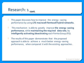 Research: 1 contcont..
 This paper discusses how to improve the energy - saving
performance by using LTE macrocell-femtocell hybrid networks.
 This mechanism is able to greatly improve the energy -saving
performance, while maintaining the required data rate, by
intelligently activating /deactivating each Femto Group (FG).
 The results of this paper demonstrate that the proposed
approach is able to achieve a much better energy -saving
performance, when compared it with the existing approaches .
By Hussein AL-Sanabani
 