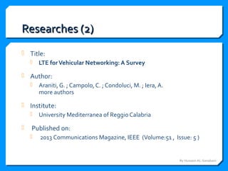 Researches (2)Researches (2)
 Title:
 LTE forVehicular Networking: A Survey
 Author:
 Araniti, G. ; Campolo, C. ; Condoluci, M. ; Iera, A.
more authors
 Institute:
 University Mediterranea of Reggio Calabria
 Published on:
 2013 Communications Magazine, IEEE (Volume:51 , Issue: 5 )
By Hussein AL-Sanabani
 