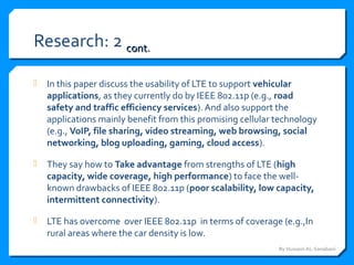 Research: 2 contcont..
 In this paper discuss the usability of LTE to support vehicular
applications, as they currently do by IEEE 802.11p (e.g., road
safety and traffic efficiency services). And also support the
applications mainly benefit from this promising cellular technology
(e.g., VoIP, file sharing, video streaming, web browsing, social
networking, blog uploading, gaming, cloud access).
 They say how to Take advantage from strengths of LTE (high
capacity, wide coverage, high performance) to face the well-
known drawbacks of IEEE 802.11p (poor scalability, low capacity,
intermittent connectivity).
 LTE has overcome over IEEE 802.11p in terms of coverage (e.g.,In
rural areas where the car density is low.
By Hussein AL-Sanabani
 