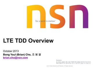 © 2013 Nokia Solutions and Networks. All rights reserved.
LTE TDD Overview
October 2013
Bong Youl (Brian) Cho, 조 봉 열
brian.cho@nsn.com
Disclaimer
본 자료의 내용은 LTE 기술 자체에 대한 내용을 위주로 한 것으로서,
NSN 제품전략 및 계획 등과는 반드시 일치하지 않을 수도 있습니다.
 