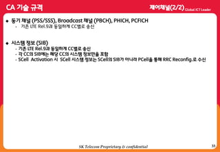 33
 동기 채널 (PSS/SSS), Broadcast 채널 (PBCH), PHICH, PCFICH
• 기졲 LTE Rel.9과 동일하게 CC별로 송싞
 시스템 정보 (SIB)
• 기졲 LTE Rel.9과 동일하게 CC별로 송싞
• 각 CC의 SIB에는 해당 CC의 시스템 정보만을 포함
• SCell Activation 시 SCell 시스템 정보는 SCell의 SIB가 아니라 PCell을 통해 RRC Reconfig.로 수싞
SK Telecom Proprietary & confidential
 