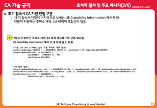 37
 초기 접속시 CA 지원 단말 구분
• 초기 접속시 단말이 기지국으로 보내는 UE Capability Information 메시지 내
단말이 지원하는 주파수 대역, CA 대역이 포함되어 있음
1
UE Capability Information 메시지 내 아래 필드 포함
단말이 지원하는 주파수 대역, CA 대역 정보를 기지국에 알려줌
<기존 LTE Rel.8/9에도 있던 지원 주파수 대역 정보>
SupportedBandListEUTRA ::= SEQUENCE (SIZE (1..maxBands)) OF SupportedBandEUTRA
SupportedBandEUTRA ::= SEQUENCE {
bandEUTRA INTEGER (1..64),
halfDuplex BOOLEAN
}
<CA 대역 정보>
SupportedBandCombination-r10 ::= SEQUENCE (SIZE (1..maxBandComb-r10)) OF BandCombinationParameters-r10
BandCombinationParameters-r10 ::= SEQUENCE (SIZE (1..maxSimultaneousBands-r10)) OF BandParameters-r10
BandParameters-r10 ::= SEQUENCE {
bandEUTRA-r10 INTEGER (1..64),
}
SK Telecom Proprietary & confidential
 