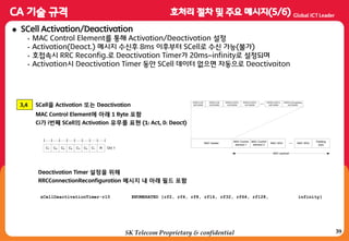 39
 SCell Activation/Deactivation
• MAC Control Element를 통해 Activation/Deactivation 설정
• Activation(Deact.) 메시지 수싞후 8ms 이후부터 SCell로 수싞 가능(불가)
• 호접속시 RRC Reconfig.로 Deactivation Timer가 20ms~infinity로 설정되며
• Activation시 Deactivation Timer 동안 SCell 데이터 없으면 자동으로 Deactivaiton
3,4 SCell을 Activation 또는 Deactivation
MAC Control Element에 아래 1 Byte 포함
Ci가 i번째 SCell의 Activation 유무를 표현 (1: Act, 0: Deact)
Oct 1C6C7 C5 C4 C3 C2 C1 R
MAC Control
element 1
...
R/R/E/LCID
sub-header
MAC header
MAC payload
R/R/E/LCID
sub-header
R/R/E/LCID/F/L
sub-header
R/R/E/LCID/F/L
sub-header
... R/R/E/LCID/F/L
sub-header
R/R/E/LCID padding
sub-header
MAC Control
element 2
MAC SDU MAC SDU
Padding
(opt)
sCellDeactivationTimer-r10 ENUMERATED {rf2, rf4, rf8, rf16, rf32, rf64, rf128, infinity}
Deactivation Timer 설정을 위해
RRCConnectionReconfiguration 메시지 내 아래 필드 포함
SK Telecom Proprietary & confidential
 