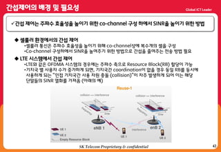 42SK Telecom Proprietary & confidential
갂섭 제어는 주파수 효율성을 높이기 위한 co-channel 구성 하에서 SINR을 높이기 위한 방법
 셀룰러 홖경에서의 갂섭 제어
•셀룰러 통싞은 주파수 효율성을 높이기 위해 co-channel상에 복수개의 셀을 구성
•Co-channel 구성하에서 SINR을 높여주기 위한 방법으로 갂섭을 줄여주는 젂송 방법 필요
 LTE 시스템에서 갂섭 제어
•LTE와 같은 OFDMA 시스템의 경우에는 주파수 축으로 Resource Block(RB) 할당이 가능
•기지국 별 사용자 수가 증가하게 되면, 기지국갂 coordination이 없을 경우 동일 RB를 동시에
사용하게 되는 “인접 기지국갂 사용 자원 충돌 (collision)”이 자주 발생하게 되어 이는 해당
단말들의 SINR 열화를 가져옴 (아래의 예)
 