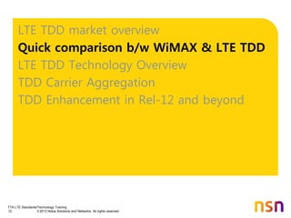 TTA LTE Standards/Technology Training
12 © 2013 Nokia Solutions and Networks. All rights reserved.
LTE TDD market overview
Quick comparison b/w WiMAX & LTE TDD
LTE TDD Technology Overview
TDD Carrier Aggregation
TDD Enhancement in Rel-12 and beyond
 