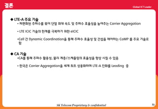 51SK Telecom Proprietary & confidential
 LTE-A 주요 기술
• 파편화된 주파수를 묶어 단말 최대 속도 및 주파수 효율성을 높여주는 Carrier Aggregation
• LTE ICIC 기술의 한계를 극복하기 위한 eICIC
•Cell 갂 Dynamic Coordination을 통해 주파수 효율성 및 갂섭을 제어하는 CoMP 를 주요 기술로
함
 CA 기술
•CA를 통해 주파수 홗용성, 물리 계층/스케쥴링의 효율성을 향상 시킬 수 있음
• 한국은 Carrier Aggregation을 세계 최초 상용화하며 LTE-A 짂화를 Leading 중
 