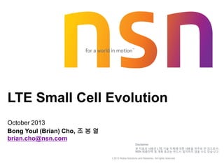 © 2013 Nokia Solutions and Networks. All rights reserved.
LTE Small Cell Evolution
October 2013
Bong Youl (Brian) Cho, 조 봉 열
brian.cho@nsn.com
Disclaimer
본 자료의 내용은 LTE 기술 자체에 대한 내용을 위주로 한 것으로서,
NSN 제품전략 및 계획 등과는 반드시 일치하지 않을 수도 있습니다.
 