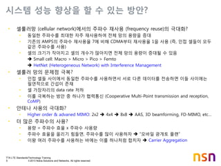 TTA LTE Standards/Technology Training
5 © 2013 Nokia Solutions and Networks. All rights reserved.
시스템 성능 향상을 할 수 있는 방안?
• 셀룰러망 (cellular network)에서의 주파수 재사용 (frequency reuse)의 극대화?
• 동일한 주파수를 최대한 자주 재사용하여 전체 망의 용량을 증대
• 기존의 AMPS의 주파수 재사용율 7에 비해 CDMA부터 재사용율 1을 사용 (즉, 인접 셀들이 모두
같은 주파수를 사용)
• 셀의 크기가 작아지고 셀의 개수가 많아지면 전체 망의 용량이 증대될 수 있음
 Small cell: Macro > Micro > Pico > Femto
 HetNet (Heterogeneous Network) with Interference Management
• 셀룰러 망의 문제점 극복?
• 인접 셀들 사이에서 동일한 주파수를 사용하면서 서로 다른 데이터를 전송하면 이들 사이에는
필연적으로 간섭이 존재
• 셀 가장자리의 data rate 저하
• 이를 극복하는 방안 중 하나가 협력통신 (Cooperative Multi-Point transmission and reception,
CoMP)
• 안테나 사용의 극대화?
• Higher order & advaned MIMO: 2x2  4x4  8x8  AAS, 3D beamforming, FD-MIMO, etc…
• 더 많은 주파수의 사용?
• 용량 = 주파수 효율 x 주파수 사용량
• 주파수 효율을 올리기 힘들면, 주파수를 많이 사용하자  “모바일 광개토 플랜”
• 이왕 여러 주파수를 사용하는 바에는 이를 하나처럼 합치자  Carrier Aggregation
 
