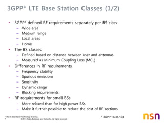 TTA LTE Standards/Technology Training
7 © 2013 Nokia Solutions and Networks. All rights reserved.
3GPP* LTE Base Station Classes (1/2)
• 3GPP* defined RF requirements separately per BS class
– Wide area
– Medium range
– Local areas
– Home
• The BS classes
– Defined based on distance between user and antennas
– Measured as Minimum Coupling Loss (MCL)
• Differences in RF requirements
– Frequency stability
– Spurious emissions
– Sensitivity
– Dynamic range
– Blocking requirements
• RF requirements for small BSs
– More relaxed than for high power BSs
– Make it further possible to reduce the cost of RF sections
* 3GPP TS 36.104
 