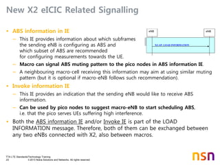 TTA LTE Standards/Technology Training
23 © 2013 Nokia Solutions and Networks. All rights reserved.
New X2 eICIC Related Signalling
• ABS information in IE
– This IE provides information about which subframes
the sending eNB is configuring as ABS and
which subset of ABS are recommended
for configuring measurements towards the UE.
– Macro can signal ABS muting pattern to the pico nodes in ABS information IE.
– A neighbouring macro-cell receiving this information may aim at using similar muting
pattern (but it is optional if macro-eNB follows such recommendation).
• Invoke information IE
– This IE provides an indication that the sending eNB would like to receive ABS
information.
– Can be used by pico nodes to suggest macro-eNB to start scheduling ABS,
i.e. that the pico serves UEs suffering high interference.
• Both the ABS information IE and/or Invoke IE is part of the LOAD
INFORMATION message. Therefore, both of them can be exchanged between
any two eNBs connected with X2, also between macros.
X2-AP: LOAD INFORMATION
eNBeNB
 