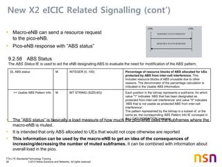 TTA LTE Standards/Technology Training
26 © 2013 Nokia Solutions and Networks. All rights reserved.
New X2 eICIC Related Signalling (cont’)
• Macro-eNB can send a resource request
to the pico-eNB.
• Pico-eNB response with ”ABS status”
• The ”ABS status” is basically a load measure of how much the pico-eNB uses the subframes where the
macro-eNB is muted.
• It is intended that only ABS allocated to UEs that would not cope otherwise are reported
• This information can be used by the macro-eNB to get an idea of the consequences of
increasing/decreasing the number of muted subframes. It can be combined with information about
overall load in the pico.
9.2.58 ABS Status
The ABS Status IE is used to aid the eNB designating ABS to evaluate the need for modification of the ABS pattern.
eNB1 eNB2
RESOURCE STATUS REQUEST
RESOURCE STATUS RESPONSE
DL ABS status M INTEGER (0..100) Percentage of resource blocks of ABS allocated for UEs
protected by ABS from inter-cell interference. This
includes resource blocks of ABS unusable due to other
reasons. The denominator of the percentage calculation is
indicated in the Usable ABS Information.
>> Usable ABS Pattern Info M BIT STRING (SIZE(40)) Each position in the bitmap represents a subframe, for which
value "1" indicates ‘ABS that has been designated as
protected from inter-cell interference’ and value "0" indicates
‘ABS that is not usable as protected ABS from inter-cell
interference’.
The pattern represented by the bitmap is a subset of, or the
same as, the corresponding ABS Pattern Info IE conveyed in
the LOAD INDICATION message.
 