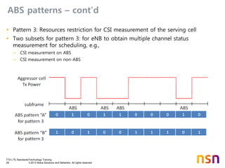 TTA LTE Standards/Technology Training
29 © 2013 Nokia Solutions and Networks. All rights reserved.
ABS patterns – cont’d
• Pattern 3: Resources restriction for CSI measurement of the serving cell
• Two subsets for pattern 3: for eNB to obtain multiple channel status
measurement for scheduling, e.g.,
– CSI measurement on ABS
– CSI measurement on non-ABS
 